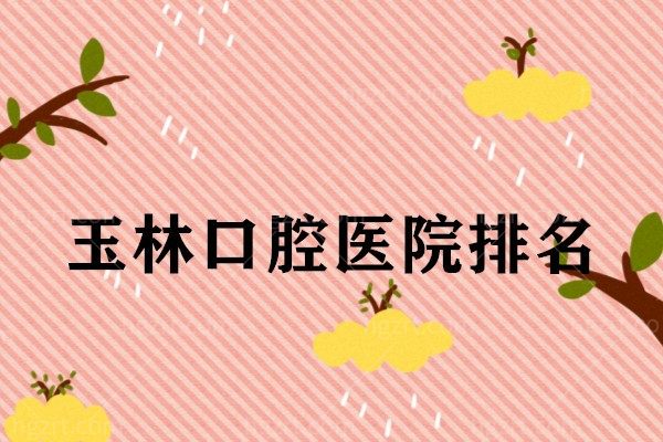 汇总玉林口腔医院排名，来看看玉林哪家口腔医院好