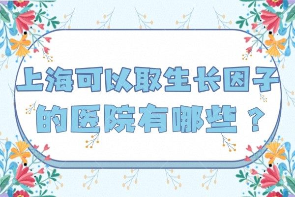 上海可以取生长因子医院有哪些？据说上榜的这几家医院正规、医生技术实力还高