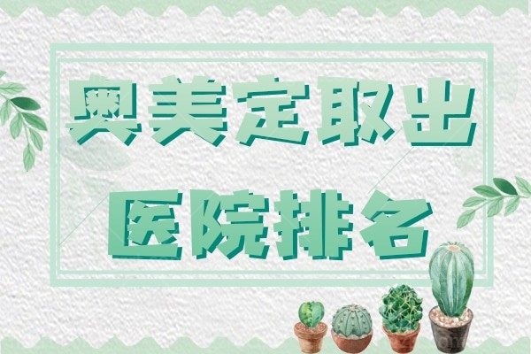 盘点2024国内奥美定取出正规医院排名名单，均是取奥美定热门医院