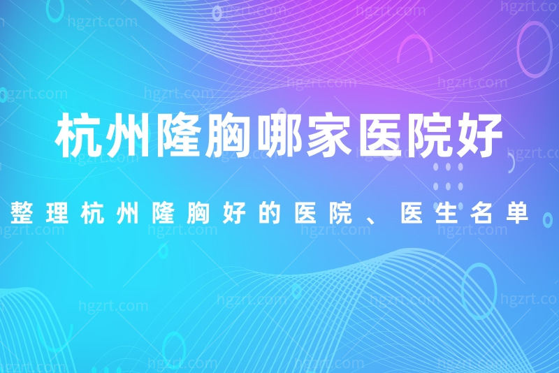 杭州隆胸哪家医院好？整理杭州隆胸好的医院、医生名单