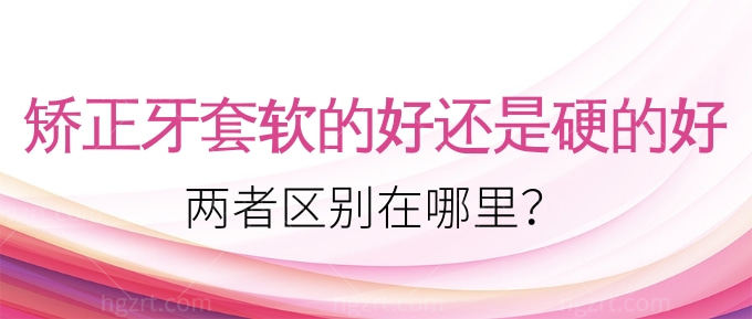 矫正牙套软的好还是硬的好？两者区别在哪里？