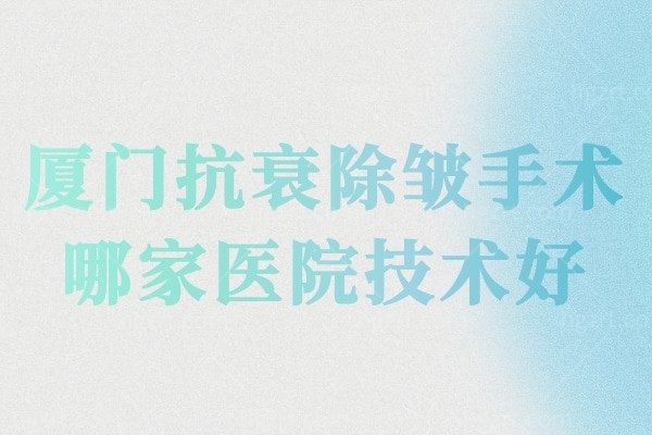 厦门抗衰除皱手术哪家医院技术好?来这些正规好口碑的整形医院!附除皱整形价格!