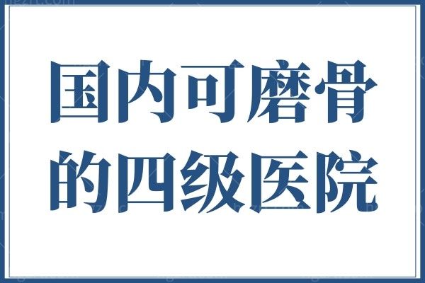 汇总国内可磨骨的四级医院，分享国内具有四级磨骨资质的医院及磨骨医生