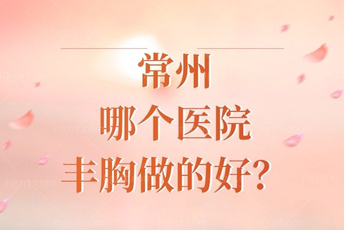 常州哪个医院丰胸做的好？常州整形医院排名前十中的这几家隆胸不错