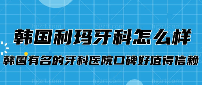  韩国利玛牙科怎么样?韩国有名的牙科医院口碑好值得信赖!