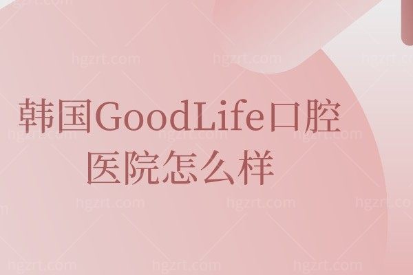 韩国GoodLife口腔医院怎么样,患者真实评价曝光价格不贵