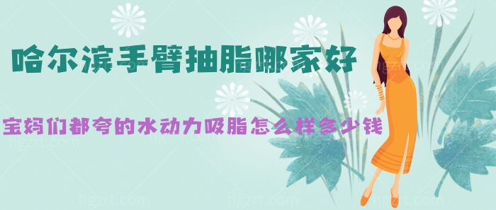 哈尔滨手臂抽脂哪家好?宝妈们都夸的水动力吸脂咋样多少钱