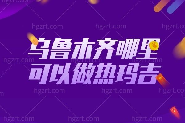 乌鲁木齐哪里可以做热玛吉?乌鲁木齐靠谱的整形医院排名