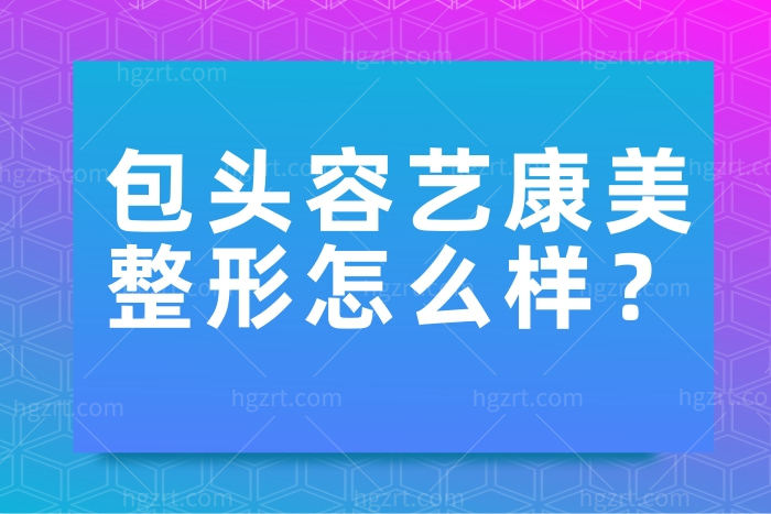 包头容艺康美医疗美容医院怎么样 医生名单和价格收费整理