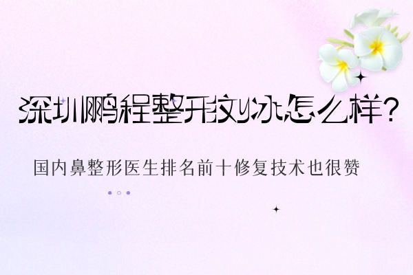 深圳鹏程整形刘冰怎么样?国内鼻整形医生排名前十修复技术也很赞