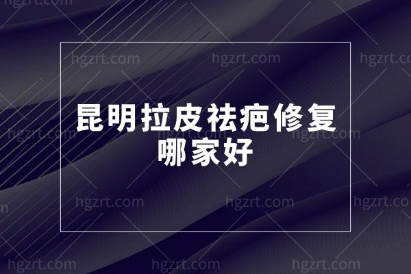 昆明拉皮祛疤修复哪家好?大拉皮/祛疤痕费用多少钱