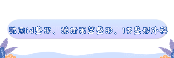 韩国磨骨医院推荐：韩国id整形、菲斯莱茵整形、1%整形外科