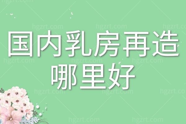 国内乳房再造哪里好？2025国内乳房重建排名前十医院分享