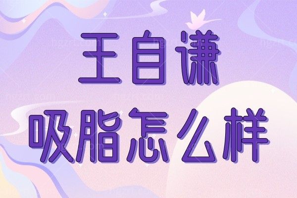 王自谦吸脂怎么样？都说做脂肪技术好在北京纯脂坐诊