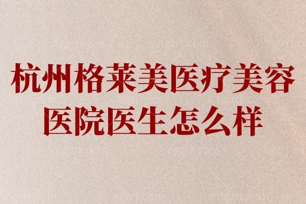 杭州格莱美医疗美容医院医生怎么样?人气大咖彭涛/杨军/张迎春技术好口碑佳！