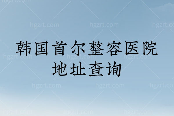 韩国首尔整容医院地址查询 业内推荐32家技术口碑好的医院地址