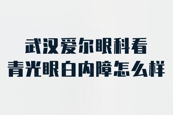 武汉爱尔眼科看青光眼白内障怎么样？吴立平/常晓可医生技术高口碑受好评