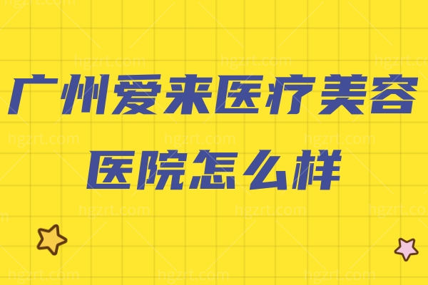 广州爱来医疗美容医院怎么样？浅析医生/价格表/地址/乘车路线不踩雷！