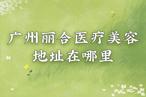 广州丽合医疗美容医院地址在哪里?营业时间预约方式另附眼鼻医生推荐