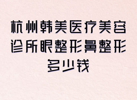 史上较全杭州韩美医疗美容诊所眼整形鼻整形多少钱？曝光眼/鼻整形价目表可冲