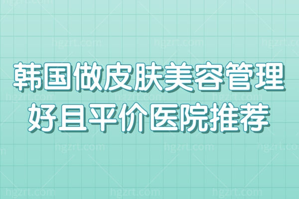 韩国做皮肤管理贵吗？韩国做皮肤美容管理好且平价医院推荐