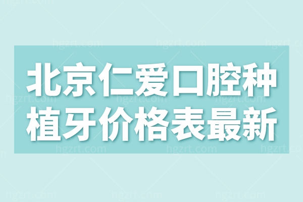 北京仁爱口腔种植牙价格表 种牙/矫牙/洗牙/镶牙/拔牙2024价目表