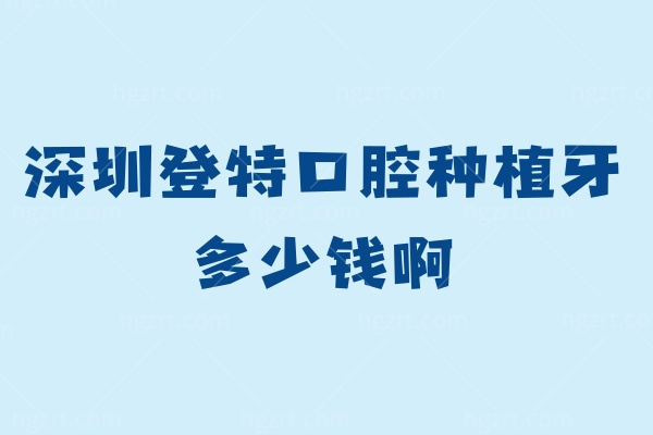 深圳登特口腔种植牙多少钱啊？2024补牙/洗牙/种牙/矫牙价格应有尽有