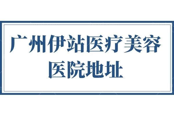广州伊站医疗美容医院地址 曝光特色项目和医生团队