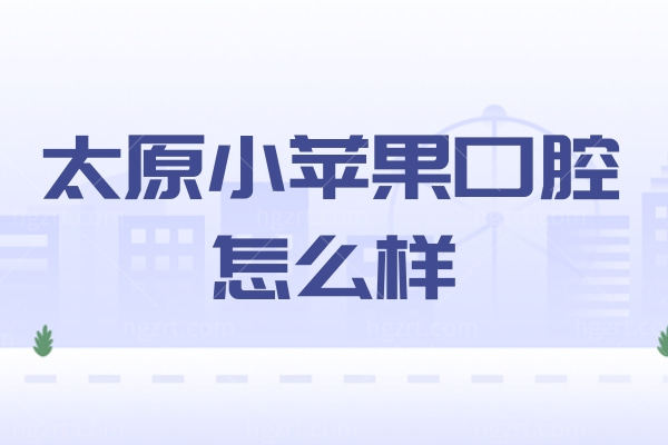 太原小苹果口腔怎么样？内附技术靠谱医生/各门店地址看牙便宜又好