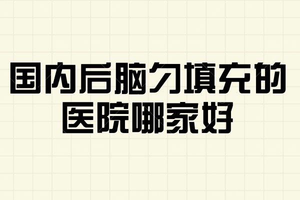 国内后脑勺填充的医院哪家好 联合丽格/艺星/松山术后满意度高价格透明