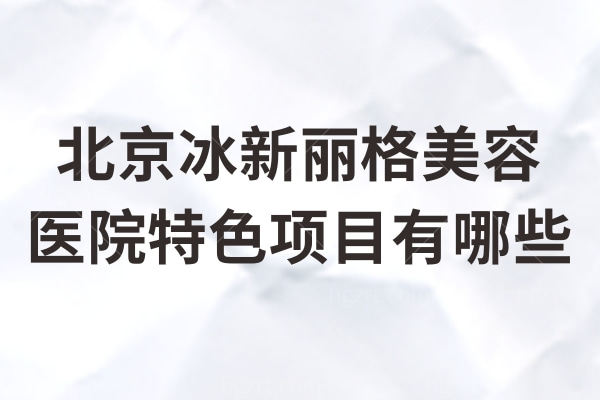 北京冰新丽格美容医院特色项目有哪些？提升/埋线/吸脂/超光子/超皮秒技术不错口碑强