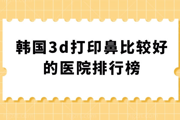 韩国3d打印鼻比较好的医院排行榜