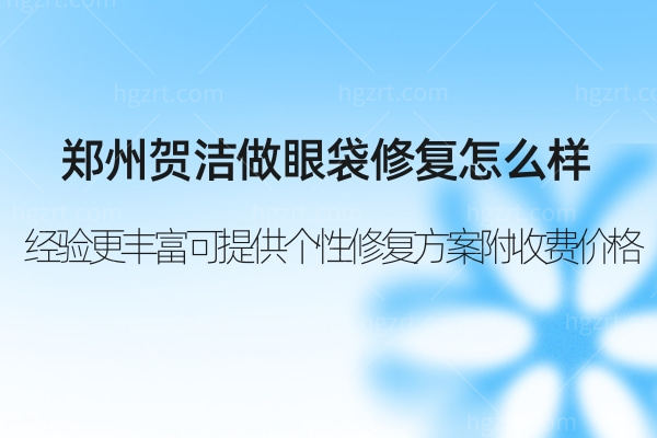 郑州贺洁做眼袋修复怎么样?经验更丰富可提供多样化个性修复方案