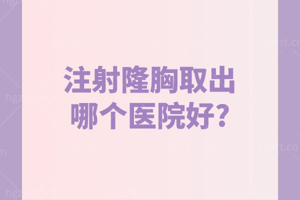 注射隆胸取出哪个医院好?2025国内做注射隆胸异物取出好医院名单及医生介绍分享
