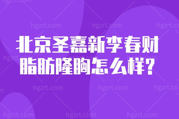 北京圣嘉新李春财脂肪隆胸怎么样?价格约2w起手术实例多患者口碑赞
