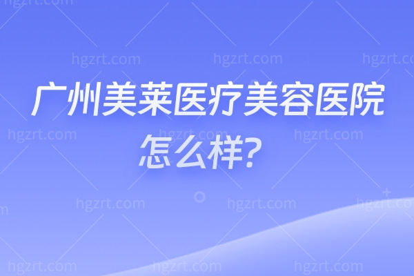 广州美莱医疗美容医院怎么样？老牌机构+医生审美在线+隆胸吸脂项目靠谱+收费合理