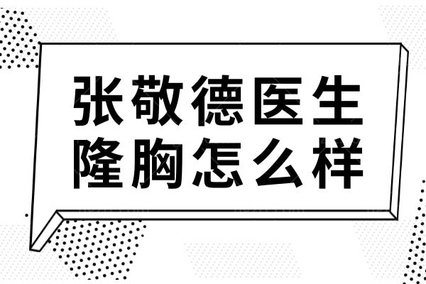 张敬德医生隆胸怎么样?20年经验+上海排名前5,假体/自体脂肪技术口碑双优