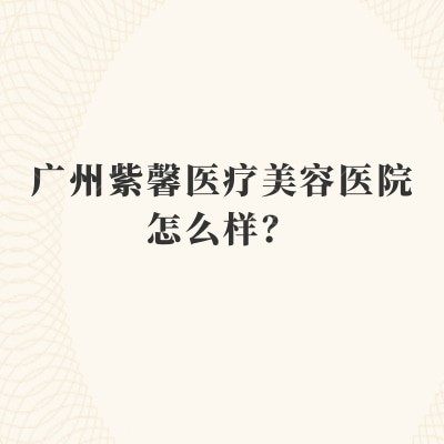 广州紫馨医疗美容医院怎么样？天河区老牌机构|整形案例多|术后有回访