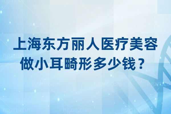 上海东方丽人医疗美容做小耳畸形多少钱？费用构成、技术选择，东方丽人给你清晰答案