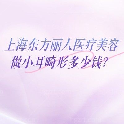 上海东方丽人医疗美容做小耳畸形多少钱？费用构成、技术选择，东方丽人给你清晰答案