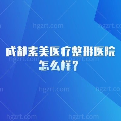 成都素美医疗整形医院怎么样？实力、项目价格、医生全揭秘附地址