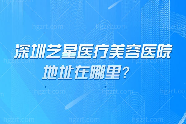 深圳艺星医疗美容医院地址在哪里？福田区 实力设备+项目价格+医生介绍 地址营业时间一文掌握