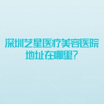 深圳艺星医疗美容医院地址在哪里？福田区 实力设备+项目价格+医生介绍 地址营业时间一文掌握