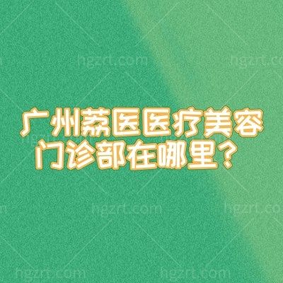 广州荔医医疗美容门诊部在哪里？从特色项目到地址营业时间，这份干货攻略不绕路