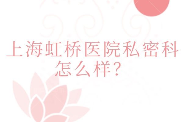 上海虹桥医院私密科怎么样？实力、环境、收费等核心信息一文读懂