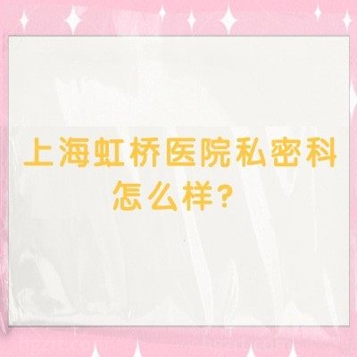 上海虹桥医院私密科怎么样？实力、环境、收费等核心信息一文读懂