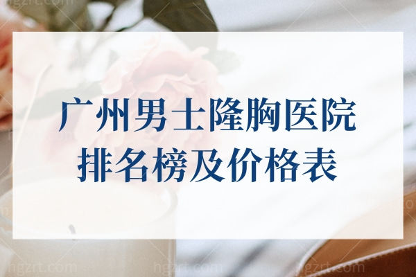 广州男士隆胸医院排名榜及价格表，曙光|华美|中家医等上榜前十名实力得到认可