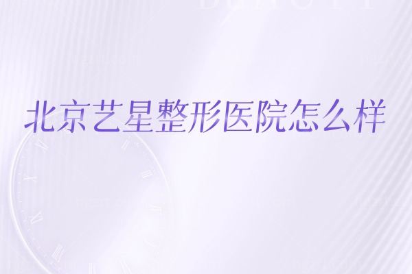 想了解北京艺星整形医院？实力、价格表、医生、地址营业时间，这篇说透核心信息