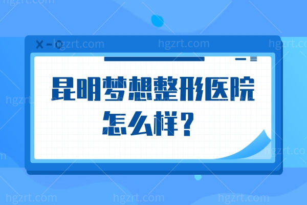 昆明梦想整形不踩坑指南：实力资质/特色项目/医生、地址营业时间都查全了！