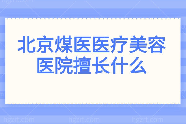 北京煤医医疗美容医院擅长什么?强项揭秘:余恩旭丰臀、田秋梅鼻、陶泓旭微整